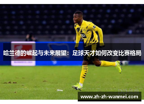 哈兰德的崛起与未来展望：足球天才如何改变比赛格局