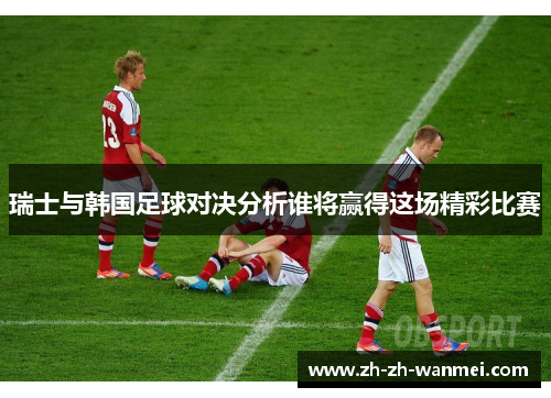 瑞士与韩国足球对决分析谁将赢得这场精彩比赛