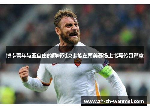 博卡青年与亚自由的巅峰对决谁能在南美赛场上书写传奇篇章